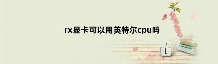 rx显卡可以用英特尔cpu吗(rx显卡只能配amd吗)