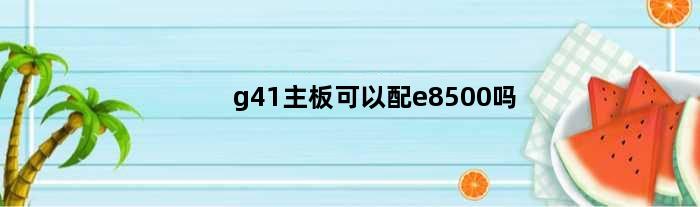 g41主板可以配e8500吗(G41主板E3400CPU升级什么比较好)