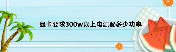 显卡要求300w以上电源配多少功率(显卡要求300w以上电源配多少)