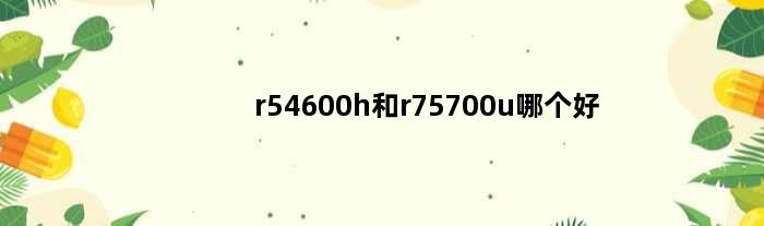 r54600h和r75700u哪个好(r54600h和r75700u)