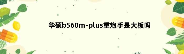 华硕b560m-plus重炮手是大板吗(华硕b560mplus重炮手主板支不支持5600)