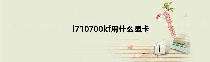 i710700kf用什么显卡(i710700kf适合做什么)