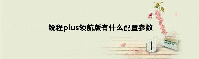 锐程plus领航版有什么配置参数(锐程plus领航版有什么配置)