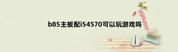 b85主板配i54570可以玩游戏吗(i5 4590  b85主板用win10  win11哪个快)