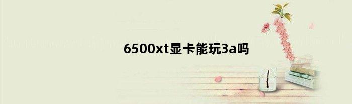 6500xt显卡能玩3a吗(6500xt显卡能玩3a吗)