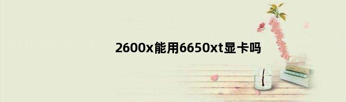 2600x能用6650xt显卡吗(2600x能用6650xt显卡吗)