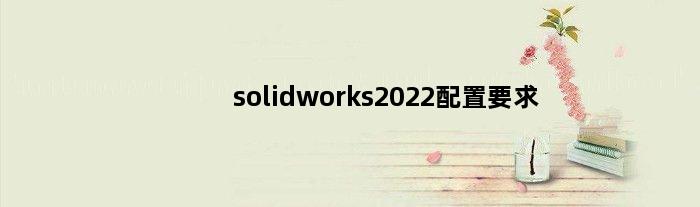 solidworks2022配置要求(solidworks2023推荐配置)