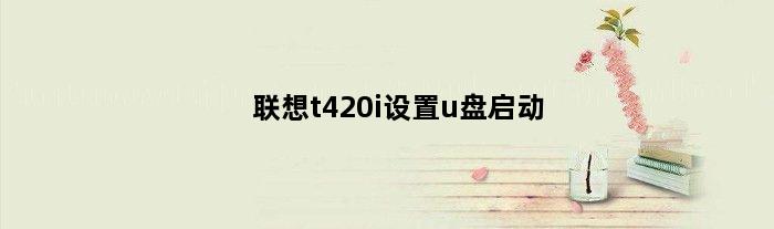 联想t420i设置u盘启动(联想t410怎么进入u盘启动)