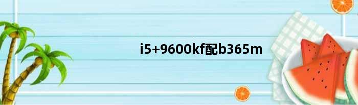 i5 9600kf配b365m(自己想配个电脑i59600kf能配b365主板吗推荐一款B系列或者Z系列)