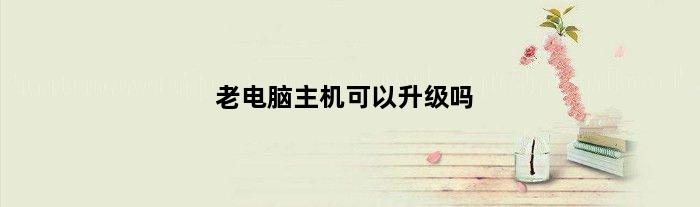 老电脑主机可以升级吗(老式的电脑机箱能升级主机配置吗)