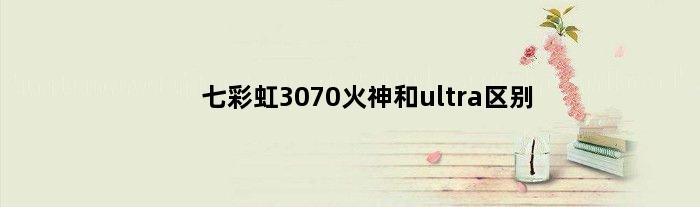 七彩虹3070火神和ultra区别(七彩虹3070ultra和火神怎么选)