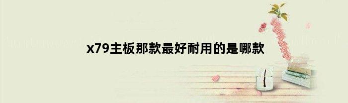 x79主板那款最好耐用的是哪款(x79主板那款最好耐用的)