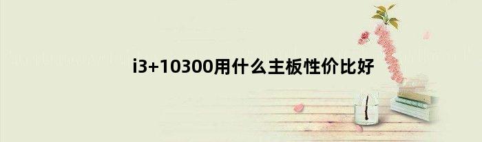 i3 10300用什么主板性价比好(i3 10300t用什么主板)
