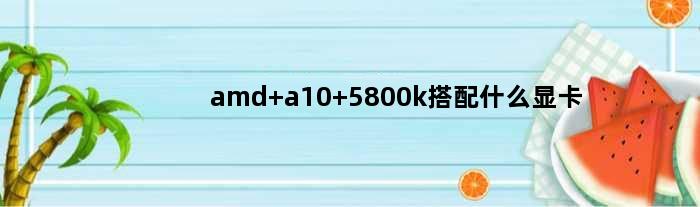 amd a10 5800k搭配什么显卡(大神AMD A10 5800K配什么显卡好)