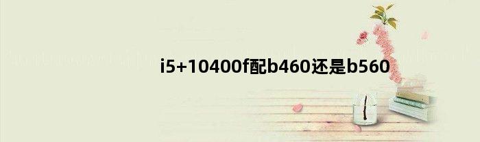 i5 10400f配b460还是b560(i5 10400配b560还是b460)