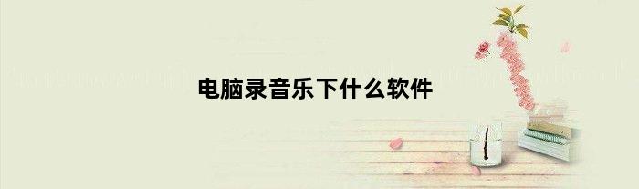 电脑录音乐下什么软件(电脑录音用什么软件好可以加背景音乐的)