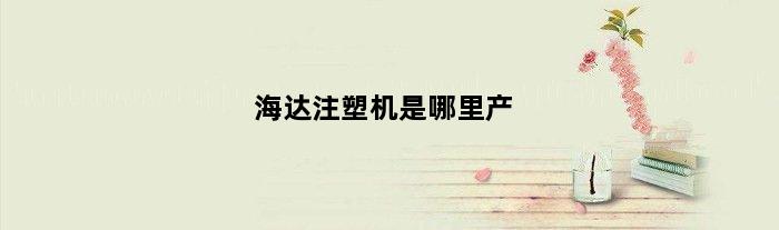 海达注塑机是哪里产(海达注塑机的优缺点)