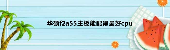 华硕f2a55主板能配得最好cpu(华硕f2a85mle1配什么显卡)