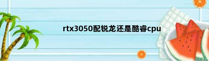 rtx3050配锐龙还是酷睿cpu(rtx3050配锐龙还是酷睿cpu)