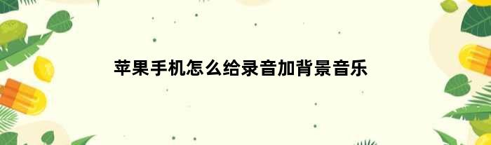 苹果手机怎么给录音加背景音乐(手机录音怎么加背景音乐)