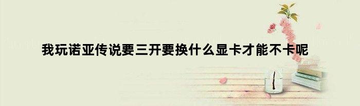 我玩诺亚传说要三开要换什么显卡才能不卡呢(我玩诺亚传说要三开要换什么显卡才能不卡)