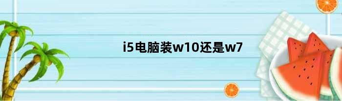 i5电脑装w10还是w7(i5处理器装win7还是win10)