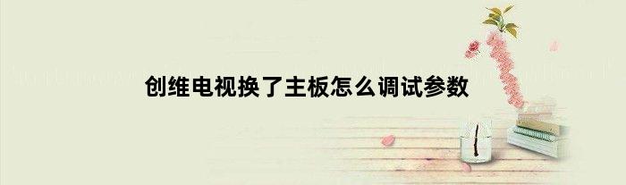 创维电视换了主板怎么调试参数(创维平板电视可以自己更换更好更先进的主板吗)