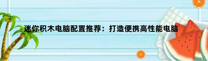 迷你积木电脑配置推荐：打造便携高性能电脑(迷你积木电脑配置推荐)