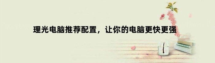 理光电脑推荐配置，让你的电脑更快更强(理光电脑推荐配置)