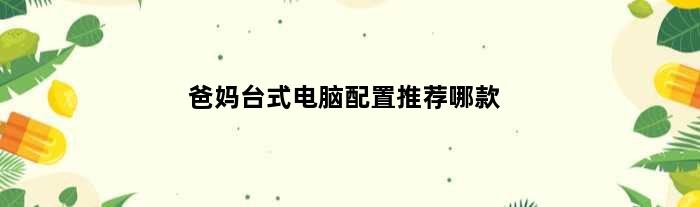 爸妈台式电脑配置推荐哪款(爸妈台式电脑配置推荐)