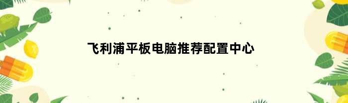 飞利浦平板电脑推荐配置中心(飞利浦平板电脑推荐配置)