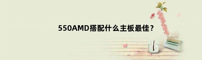 550AMD搭配什么主板最佳？(550amd配什么主板)