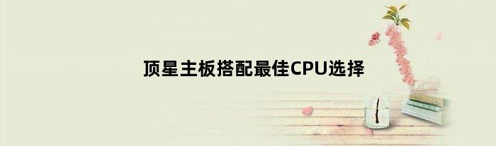 顶星主板搭配最佳CPU选择(顶星主板配什么cpu)