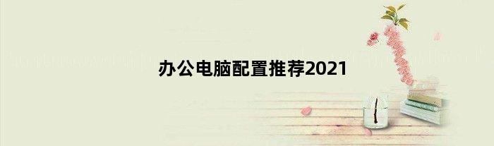 办公电脑配置推荐2021(业务办公电脑配置推荐)