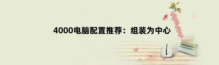 4000电脑配置推荐：组装为中心(4000电脑配置推荐组装)
