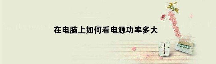 在电脑上如何看电源功率多大(在电脑上如何看电源功率)