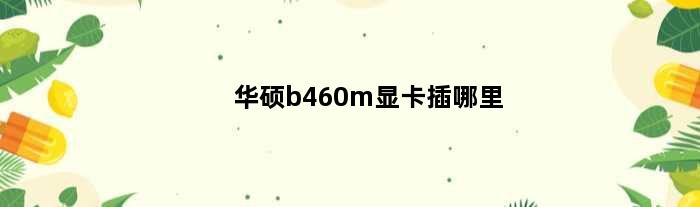 华硕b460m显卡插哪里(华硕主板b460mpor显卡装哪个位置)