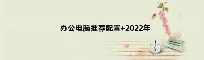 办公电脑推荐配置 2022年(办公电脑的推荐配置)