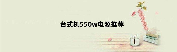 台式机550w电源推荐(高端550台式电源有哪些品牌)