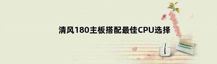 清风180主板搭配最佳CPU选择(清风180主板配什么cpu)