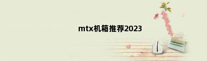mtx机箱推荐2023(mtx机箱电脑配置推荐)
