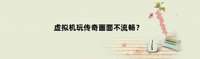 虚拟机玩传奇画面不流畅？(虚拟机30开玩传奇要什么样的配置)