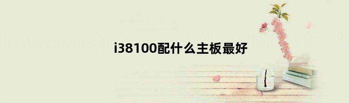 i38100配什么主板最好(cpui38100配什么主板)