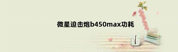 微星迫击炮b450max功耗(微星迫击炮b450主板功耗多少)