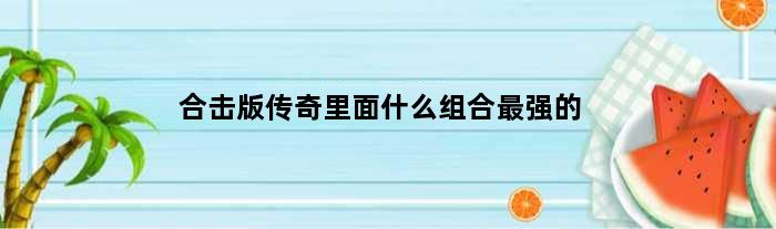 合击版传奇里面什么组合最强的(合击版传奇里面什么组合最强)