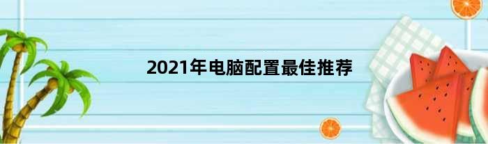 2021年电脑配置最佳推荐(2021电脑配置最优推荐)