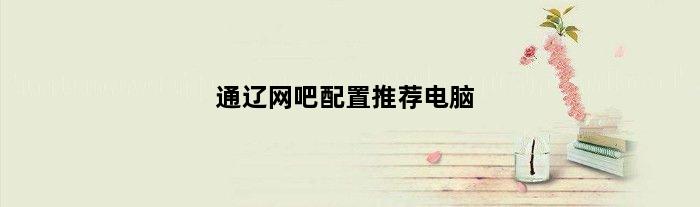 通辽网吧配置推荐电脑(通辽网吧配置推荐电脑)