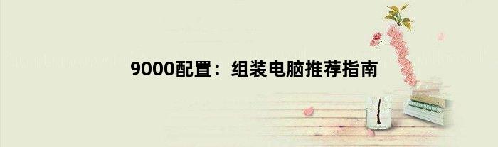 9000配置：组装电脑推荐指南(组装电脑9000配置推荐)