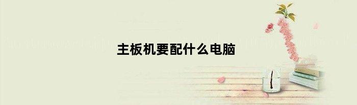主板机要配什么电脑(主板机要配什么电脑)