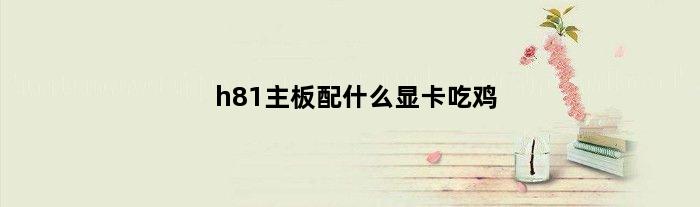 h81主板配什么显卡吃鸡(h81主板能玩什么游戏)